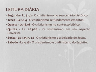 LEITURA DIÁRIA
• Segunda - Lc 3.1,2 - O cristianismo no seu cenário histórico.
• Terça - Lc 1.1-4 - O cristianismo se fundamenta em fatos.
• Quarta - Lc 16.16 - O cristianismo no contexto bíblico.
• Quinta - Lc 2.23-28 - O cristianismo em seu aspecto
universal.
• Sexta - Lc 1.35; 5-24 - O cristianismo e a deidade de Jesus.
• Sábado - Lc 4.18 - O cristianismo e o Ministério do Espírito.
 
