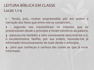 LEITURA BÍBLICA EM CLASSE
Lucas 1.1-4
1 - Tendo, pois, muitos empreendido pôr em ordem a
narração dos fatos que entre nós se cumpriram,
2 - segundo nos transmitiram os mesmos que os
presenciaram desde o princípio e foram ministros da palavra,
3 - pareceu-me também a mim conveniente descrevê-los a ti,
ó excelentíssimo Teófilo, por sua ordem, havendo-me já
informado minuciosamente de tudo desde o princípio,
4 - para que conheças a certeza das coisas de que já estás
informado.
 