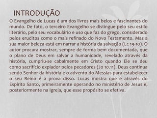 INTRODUÇÃO
O Evangelho de Lucas é um dos livros mais belos e fascinantes do
mundo. De fato, o terceiro Evangelho se distingue pelo seu estilo
literário, pelo seu vocabulário e uso que faz do grego, considerado
pelos eruditos como o mais refinado do Novo Testamento. Mas a
sua maior beleza está em narrar a história da salvação (Lc 19-10). O
autor procura mostrar, sempre de forma bem documentada, que
o plano de Deus em salvar a humanidade, revelado através da
história, cumpriu-se cabalmente em Cristo quando Ele se deu
como sacrifício expiador pelos pecadores (Jo 10.11). Deus continua
sendo Senhor da história e o advento do Messias para estabelecer
o seu Reino é a prova disso. Lucas mostra que é através do
Espírito Santo, primeiramente operando no ministério de Jesus e,
posteriormente na Igreja, que esse propósito se efetiva.
 