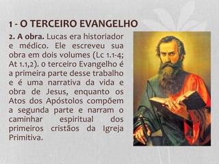 1 - O TERCEIRO EVANGELHO
2. A obra. Lucas era historiador
e médico. Ele escreveu sua
obra em dois volumes (Lc 1.1-4;
At 1.1,2). 0 terceiro Evangelho é
a primeira parte desse trabalho
e é uma narrativa da vida e
obra de Jesus, enquanto os
Atos dos Apóstolos compõem
a segunda parte e narram o
caminhar espiritual dos
primeiros cristãos da Igreja
Primitiva.
 