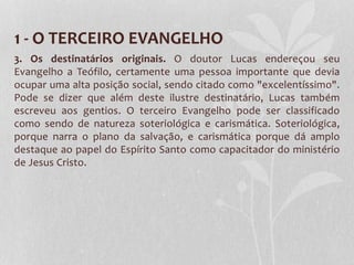 1 - O TERCEIRO EVANGELHO
3. Os destinatários originais. O doutor Lucas endereçou seu
Evangelho a Teófilo, certamente uma pessoa importante que devia
ocupar uma alta posição social, sendo citado como "excelentíssimo".
Pode se dizer que além deste ilustre destinatário, Lucas também
escreveu aos gentios. O terceiro Evangelho pode ser classificado
como sendo de natureza soteriológica e carismática. Soteriológica,
porque narra o plano da salvação, e carismática porque dá amplo
destaque ao papel do Espírito Santo como capacitador do ministério
de Jesus Cristo.
 
