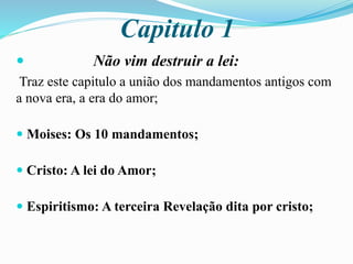 Capitulo 1
 Não vim destruir a lei:
Traz este capitulo a união dos mandamentos antigos com
a nova era, a era do amor;
 Moises: Os 10 mandamentos;
 Cristo: A lei do Amor;
 Espiritismo: A terceira Revelação dita por cristo;
 