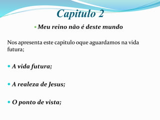 Capitulo 2
 Meu reino não é deste mundo
Nos apresenta este capitulo oque aguardamos na vida
futura;
 A vida futura;
 A realeza de Jesus;
 O ponto de vista;
 