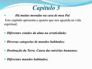 Capitulo 3
 Há muitas moradas na casa de meu Pai
Este capitulo apresenta o quanto que nos aguarda na vida
espiritual;
 Diferentes estados da alma na erraticidade;
 Diversas categorias de mundos habitados;
 Destinação da Terra. Causa das misérias humanas;
 Diferentes mundos habitados;
 