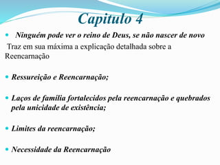 Capitulo 4
 Ninguém pode ver o reino de Deus, se não nascer de novo
Traz em sua máxima a explicação detalhada sobre a
Reencarnação
 Ressureição e Reencarnação;
 Laços de família fortalecidos pela reencarnação e quebrados
pela unicidade de existência;
 Limites da reencarnação;
 Necessidade da Reencarnação
 