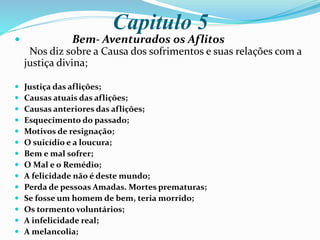 Capitulo 5
 Bem- Aventurados os Aflitos
Nos diz sobre a Causa dos sofrimentos e suas relações com a
justiça divina;
 Justiça das aflições;
 Causas atuais das aflições;
 Causas anteriores das aflições;
 Esquecimento do passado;
 Motivos de resignação;
 O suicídio e a loucura;
 Bem e mal sofrer;
 O Mal e o Remédio;
 A felicidade não é deste mundo;
 Perda de pessoas Amadas. Mortes prematuras;
 Se fosse um homem de bem, teria morrido;
 Os tormento voluntários;
 A infelicidade real;
 A melancolia;
 