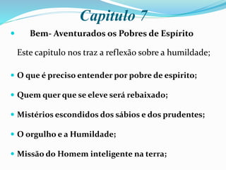 Capitulo 7
 Bem- Aventurados os Pobres de Espírito
Este capitulo nos traz a reflexão sobre a humildade;
 O que é preciso entender por pobre de espirito;
 Quem quer que se eleve será rebaixado;
 Mistérios escondidos dos sábios e dos prudentes;
 O orgulho e a Humildade;
 Missão do Homem inteligente na terra;
 