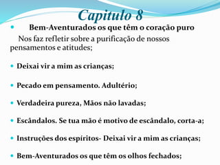 Capitulo 8
 Bem-Aventurados os que têm o coração puro
Nos faz refletir sobre a purificação de nossos
pensamentos e atitudes;
 Deixai vir a mim as crianças;
 Pecado em pensamento. Adultério;
 Verdadeira pureza, Mãos não lavadas;
 Escândalos. Se tua mão é motivo de escândalo, corta-a;
 Instruções dos espíritos- Deixai vir a mim as crianças;
 Bem-Aventurados os que têm os olhos fechados;
 