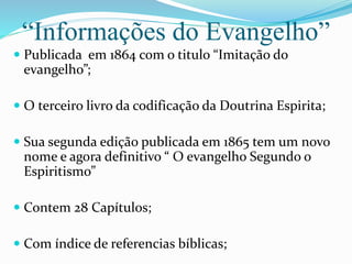 “Informações do Evangelho”
 Publicada em 1864 com o titulo “Imitação do
evangelho”;
 O terceiro livro da codificação da Doutrina Espirita;
 Sua segunda edição publicada em 1865 tem um novo
nome e agora definitivo “ O evangelho Segundo o
Espiritismo”
 Contem 28 Capítulos;
 Com índice de referencias bíblicas;
 