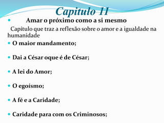 Capitulo 11
 Amar o próximo como a si mesmo
Capítulo que traz a reflexão sobre o amor e a igualdade na
humanidade
 O maior mandamento;
 Dai a César oque é de César;
 A lei do Amor;
 O egoísmo;
 A fé e a Caridade;
 Caridade para com os Criminosos;
 
