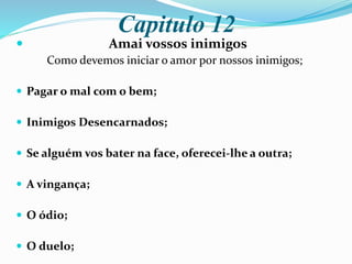 Capitulo 12
 Amai vossos inimigos
Como devemos iniciar o amor por nossos inimigos;
 Pagar o mal com o bem;
 Inimigos Desencarnados;
 Se alguém vos bater na face, oferecei-lhe a outra;
 A vingança;
 O ódio;
 O duelo;
 