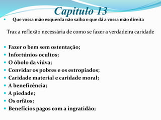 Capitulo 13
 Que vossa mão esquerda não saiba o que dá a vossa mão direita
Traz a reflexão necessária de como se fazer a verdadeira caridade
 Fazer o bem sem ostentação;
 Infortúnios ocultos;
 O óbolo da viúva;
 Convidar os pobres e os estropiados;
 Caridade material e caridade moral;
 A beneficência;
 A piedade;
 Os orfãos;
 Benefícios pagos com a ingratidão;
 