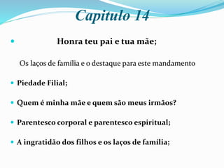 Capitulo 14
 Honra teu pai e tua mãe;
Os laços de família e o destaque para este mandamento
 Piedade Filial;
 Quem é minha mãe e quem são meus irmãos?
 Parentesco corporal e parentesco espiritual;
 A ingratidão dos filhos e os laços de família;
 