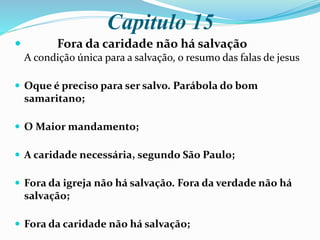 Capitulo 15
 Fora da caridade não há salvação
A condição única para a salvação, o resumo das falas de jesus
 Oque é preciso para ser salvo. Parábola do bom
samaritano;
 O Maior mandamento;
 A caridade necessária, segundo São Paulo;
 Fora da igreja não há salvação. Fora da verdade não há
salvação;
 Fora da caridade não há salvação;
 