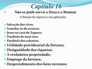 Capitulo 16
 Não se pode servir a Deus e a Mamon
A função da riqueza e sua aplicação
 Salvação dos ricos;
 Guardar-se da avareza;
 Jesus na casa de Zaqueu;
 Parábola do mau rico;
 Parábola dos talentos;
 Utilidade providencial da fortuna;
 Desigualdade das riquezas;
 A verdadeira propriedade;
 Emprego da fortuna;
 Desprendimento dos bens terrenos;
 