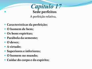 Capitulo 17
 Sede perfeitos
A perfeição relativa,
 Características da perfeição;
 O homem de bem;
 Os bons espíritas;
 Parábola da semente;
 O dever;
 A virtude;
 Superiores e inferiores;
 O homem no mundo;
 Cuidar do corpo e do espírito;
 