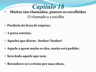 Capitulo 18
 Muitos são chamados, poucos os escolhidos
O chamado e a escolha
 Parábola da festa de núpcias;
 A porta estreita;
 Aqueles que dizem: Senhor! Senhor!
 Aquele a quem muito se deu, muito será pedido;
 Será dado aquele que tem;
 Reconhece-se o cristão por suas obras;
 