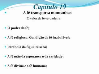 Capitulo 19
 A fé transporta montanhas
O valor da fé verdadeira
 O poder da fé;
 A fé religiosa. Condição da fé inabalável;
 Parábola da figueira seca;
 A fé mãe da esperança e da caridade;
 A fé divina e a fé humana;
 