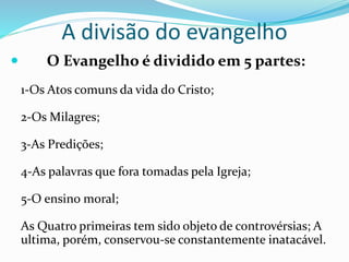 A divisão do evangelho
 O Evangelho é dividido em 5 partes:
1-Os Atos comuns da vida do Cristo;
2-Os Milagres;
3-As Predições;
4-As palavras que fora tomadas pela Igreja;
5-O ensino moral;
As Quatro primeiras tem sido objeto de controvérsias; A
ultima, porém, conservou-se constantemente inatacável.
 