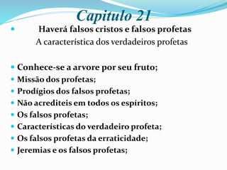 Capitulo 21
 Haverá falsos cristos e falsos profetas
A característica dos verdadeiros profetas
 Conhece-se a arvore por seu fruto;
 Missão dos profetas;
 Prodígios dos falsos profetas;
 Não acrediteis em todos os espíritos;
 Os falsos profetas;
 Características do verdadeiro profeta;
 Os falsos profetas da erraticidade;
 Jeremias e os falsos profetas;
 