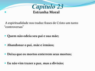 Capitulo 23
 Estranha Moral
A espiritualidade nos traduz frases de Cristo um tanto
“controversas”
 Quem não odeia seu pai e sua mãe;
 Abandonar o pai, mãe e irmãos;
 Deixa que os mortos enterrem seus mortos;
 Eu não vim trazer a paz, mas a divisão;
 