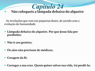 Capitulo 24
 Não coloqueis a lâmpada debaixo do alqueire
As revelações que vem em pequenas doses, de acordo com a
evolução da humanidade
 Lâmpada debaixo do alqueire. Por que Jesus fala por
parábolas;
 Não ir aos gentios;
 Os sãos não precisam de médicos;
 Coragem da fé;
 Carregar a sua cruz. Quem quiser salvar sua vida, irá perdê-la;
 