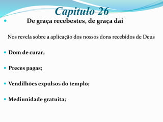 Capitulo 26
 De graça recebestes, de graça dai
Nos revela sobre a aplicação dos nossos dons recebidos de Deus
 Dom de curar;
 Preces pagas;
 Vendilhões expulsos do templo;
 Mediunidade gratuita;
 