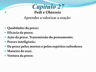 Capitulo 27
 Pedi e Obtereis
Aprender a valorizar a oração
 Qualidades da prece;
 Eficácia da prece;
 Ação da prece. Transmissão do pensamento;
 Preces inteligíveis;
 Da prece pelos mortos e pelos espíritos sofredores
 Maneira de orar;
 Ventura da prece;
 