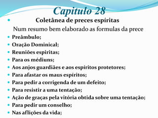 Capitulo 28
 Coletânea de preces espíritas
Num resumo bem elaborado as formulas da prece
 Preâmbulo;
 Oração Dominical;
 Reuniões espiritas;
 Para os médiuns;
 Aos anjos guardiães e aos espíritos protetores;
 Para afastar os maus espíritos;
 Para pedir a corrigenda de um defeito;
 Para resistir a uma tentação;
 Ação de graças pela vitória obtida sobre uma tentação;
 Para pedir um conselho;
 Nas aflições da vida;
 