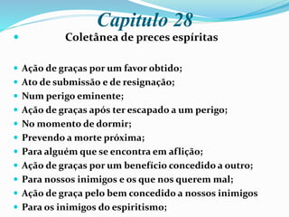 Capitulo 28
 Coletânea de preces espíritas
 Ação de graças por um favor obtido;
 Ato de submissão e de resignação;
 Num perigo eminente;
 Ação de graças após ter escapado a um perigo;
 No momento de dormir;
 Prevendo a morte próxima;
 Para alguém que se encontra em aflição;
 Ação de graças por um benefício concedido a outro;
 Para nossos inimigos e os que nos querem mal;
 Ação de graça pelo bem concedido a nossos inimigos
 Para os inimigos do espiritismo;
 