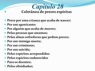 Capitulo 28
 Coletânea de preces espíritas
 Prece por uma criança que acaba de nascer;
 Por um agonizante;
 Por alguém que acaba de morrer;
 Pelas pessoas que amamos;
 Pelas almas sofredoras que pedem preces;
 Por um inimigo morto;
 Por um criminoso;
 Por um suicida;
 Pelos espíritos arrependidos
 Pelos espíritos endurecidos
 Para os doentes;
 Pelos obsidiados;
 
