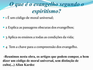 O que é o evangelho segundo o
espiritismo?
 1 É um código de moral universal;
 2 Explica as passagens obscuras dos evangelhos;
 3 Aplica os ensinos a todas as condições da vida;
 4 Tem a chave para a compreensão dos evangelho.
-Reunimos nesta obra, os artigos que podem compor, a bem
dizer um código de moral universal, sem distinção de
culto(...) Allan Kardec
 