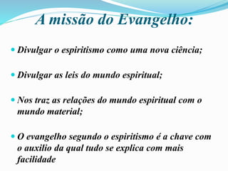 A missão do Evangelho:
 Divulgar o espiritismo como uma nova ciência;
 Divulgar as leis do mundo espiritual;
 Nos traz as relações do mundo espiritual com o
mundo material;
 O evangelho segundo o espiritismo é a chave com
o auxilio da qual tudo se explica com mais
facilidade
 