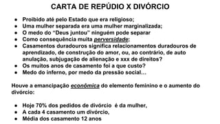 CARTA DE REPÚDIO X DIVÓRCIO
● Proibido até pelo Estado que era religioso;
● Uma mulher separada era uma mulher marginalizada;
● O medo do “Deus juntou” ninguém pode separar
● Como consequência muita perversidade;
● Casamentos duradouros significa relacionamentos duradouros de
aprendizado, de construção do amor, ou, ao contrário, de auto
anulação, subjugação de alienação e xxx de direitos?
● Os muitos anos de casamento foi a que custo?
● Medo do inferno, por medo da pressão social…
Houve a emancipação econômica do elemento feminino e o aumento do
divórcio:
● Hoje 70% dos pedidos de divórcio é da mulher,
● A cada 4 casamento um divórcio,
● Média dos casamento 12 anos
 