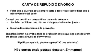 CARTA DE REPÚDIO X DIVÓRCIO
● Falar que o divórcio está sempre certo é tão errado como dizer que o
não divórcio está certo;
O casal que decidiram compartilhar uma vida comum -
- também decidiram que não era mais possível manter junto -
● Maioria dos casamento é de provação -
comprometeram na erraticidade se organizar aquilo que não conseguiram
em outras vidas através da convivência
Significam que não podem separar? O que acontece?
Não cortes onde possas desatar. Emmanuel
 