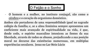 O Feijão e o Sonho
- O homem e a mulher, no instituto conjugal, são como o
cérebro e o coração do organismo doméstico.
Ambos são portadores de uma responsabilidade igual no sagrado
colégio da família; e, se a alma feminina sempre apresentou um
coeficiente mais avançado de espiritualidade na vida, é que,
desde cedo, o espírito masculino intoxicou as fontes da sua
liberdade, através de todos os abusos, prejudicando a sua posição
moral no decurso das existências numerosas, em múltiplas
experiências seculares. Jesus no Lar Neio Lúcio
 