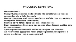 PROCESSO ESPIRITUAL
O que acontece?
Na espiritualidade somos muito otimista, não consideramos a visão de
encarnado e sim a visão de espírito
Quando chegamos aqui nossa memória é abafada, vem as paixões e
começamos dar bicadas um no outro;
No início só via flores e agora estou encontrando dores
Eram necessária as flores para que aquelas almas fossem atraídas para
os compromissos
Após os primeiros momentos afloram as situações dos pretéritos,
Até resolvermos abdicar dos nosso próprios prazeres para aprender a
amar e a se tolerar - vida e sexo emmanuel
 