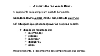 - A escravidão não vem de Deus -
O casamento será sempre um instituto benemérito
Sabedoria Divina jamais institui princípios de violência,
Em situações que possam agravar os próprios débitos
❖ dispõe da faculdade de:
➢ interromper,
➢ recusar,
➢ modificar,
➢ discutir ou
➢ adiar,
transitoriamente, o desempenho dos compromissos que abraça.
 