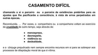 CASAMENTO DIFÍCIL
chamando a si o parceiro ou a parceira de existências pretéritas para os
ajustes que lhe pacificarão a consciência, à vista de erros perpetrados em
outras épocas.
Reconduzida, … Por vezes, o companheiro ou a companheira voltam ao exercício
da crueldade de outro tempo, seja através de:
● menosprezo,
● desrespeito,
● violência ou
● deslealdade,
e o cônjuge prejudicado nem sempre encontra recursos em si para se sobrepor aos
processos de dilapidação moral de que é vítima.
 