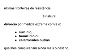 últimas fronteiras da resistência,
é natural
divórcio por medida extrema contra o:
● suicídio,
● homicídio ou
● calamidades outras
que lhes complicariam ainda mais o destino.
 