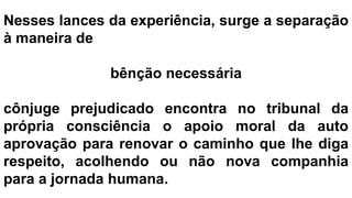 Nesses lances da experiência, surge a separação
à maneira de
bênção necessária
cônjuge prejudicado encontra no tribunal da
própria consciência o apoio moral da auto
aprovação para renovar o caminho que lhe diga
respeito, acolhendo ou não nova companhia
para a jornada humana.
 