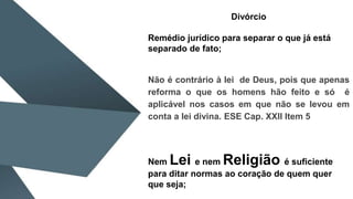 Divórcio
Remédio jurídico para separar o que já está
separado de fato;
Não é contrário à lei de Deus, pois que apenas
reforma o que os homens hão feito e só é
aplicável nos casos em que não se levou em
conta a lei divina. ESE Cap. XXII Item 5
Nem Lei e nem Religião é suficiente
para ditar normas ao coração de quem quer
que seja;
 