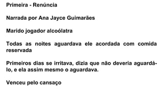Primeira - Renúncia
Narrada por Ana Jayce Guimarães
Marido jogador alcoólatra
Todas as noites aguardava ele acordada com comida
reservada
Primeiros dias se irritava, dizia que não deveria aguardá-
lo, e ela assim mesmo o aguardava.
Venceu pelo cansaço
 