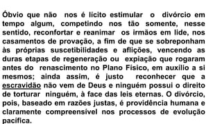 Óbvio que não nos é lícito estimular o divórcio em
tempo algum, competindo nos tão somente, nesse
sentido, reconfortar e reanimar os irmãos em lide, nos
casamentos de provação, a fim de que se sobreponham
às próprias suscetibilidades e aflições, vencendo as
duras etapas de regeneração ou expiação que rogaram
antes do renascimento no Plano Físico, em auxílio a si
mesmos; ainda assim, é justo reconhecer que a
escravidão não vem de Deus e ninguém possui o direito
de torturar ninguém, à face das leis eternas. O divórcio,
pois, baseado em razões justas, é providência humana e
claramente compreensível nos processos de evolução
pacífica.
 