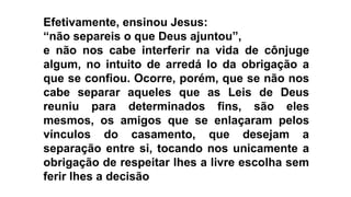 Efetivamente, ensinou Jesus:
“não separeis o que Deus ajuntou”,
e não nos cabe interferir na vida de cônjuge
algum, no intuito de arredá lo da obrigação a
que se confiou. Ocorre, porém, que se não nos
cabe separar aqueles que as Leis de Deus
reuniu para determinados fins, são eles
mesmos, os amigos que se enlaçaram pelos
vínculos do casamento, que desejam a
separação entre si, tocando nos unicamente a
obrigação de respeitar lhes a livre escolha sem
ferir lhes a decisão
 