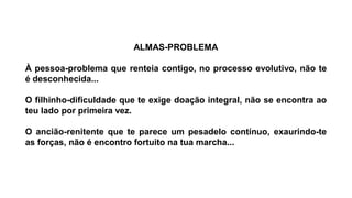 ALMAS-PROBLEMA
À pessoa-problema que renteia contigo, no processo evolutivo, não te
é desconhecida...
O filhinho-dificuldade que te exige doação integral, não se encontra ao
teu lado por primeira vez.
O ancião-renitente que te parece um pesadelo contínuo, exaurindo-te
as forças, não é encontro fortuito na tua marcha...
 