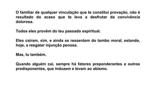 O familiar de qualquer vinculação que te constitui provação, não é
resultado do acaso que te leva a desfrutar da convivência
dolorosa.
Todos eles provêm do teu passado espiritual.
Eles caíram, sim, e ainda se ressentem do tombo moral, estando,
hoje, a resgatar injunção penosa.
Mas, tu também.
Quando alguém cai, sempre há fatores preponderantes e outros
predisponentes, que induzem e levam ao abismo.
 