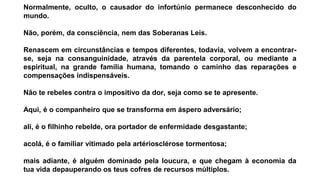 Normalmente, oculto, o causador do infortúnio permanece desconhecido do
mundo.
Não, porém, da consciência, nem das Soberanas Leis.
Renascem em circunstâncias e tempos diferentes, todavia, volvem a encontrar-
se, seja na consanguinidade, através da parentela corporal, ou mediante a
espiritual, na grande família humana, tomando o caminho das reparações e
compensações indispensáveis.
Não te rebeles contra o impositivo da dor, seja como se te apresente.
Aqui, é o companheiro que se transforma em áspero adversário;
ali, é o filhinho rebelde, ora portador de enfermidade desgastante;
acolá, é o familiar vitimado pela artériosclérose tormentosa;
mais adiante, é alguém dominado pela loucura, e que chegam à economia da
tua vida depauperando os teus cofres de recursos múltiplos.
 