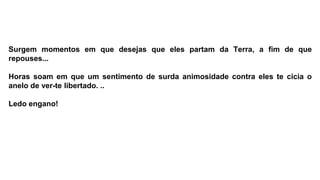 Surgem momentos em que desejas que eles partam da Terra, a fim de que
repouses...
Horas soam em que um sentimento de surda animosidade contra eles te cicia o
anelo de ver-te libertado. ..
Ledo engano!
 