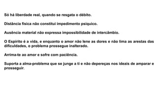 Só há liberdade real, quando se resgata o débito.
Distância física não constitui impedimento psíquico.
Ausência material não expressa impossibilidade de intercâmbio.
O Espírito é a vida, e enquanto o amor não Iene as dores e não lima as arestas das
dificuldades, o problema prossegue inalterado.
Arrima-te ao amor e sofre com paciência.
Suporta a alma-problema que se junge a ti e não depereças nos ideais de amparar e
prosseguir.
 